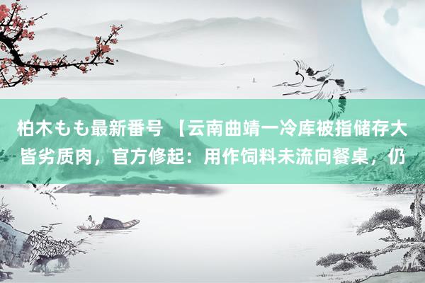 柏木もも最新番号 【云南曲靖一冷库被指储存大皆劣质肉，官方修起：用作饲料未流向餐桌，仍