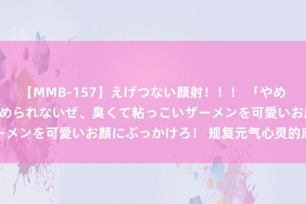 【MMB-157】えげつない顔射！！！ 「やめて！」と言われたってやめられないぜ、臭くて粘っこいザーメンを可愛いお顔にぶっかけろ！ 规复元气心灵的底层逻辑