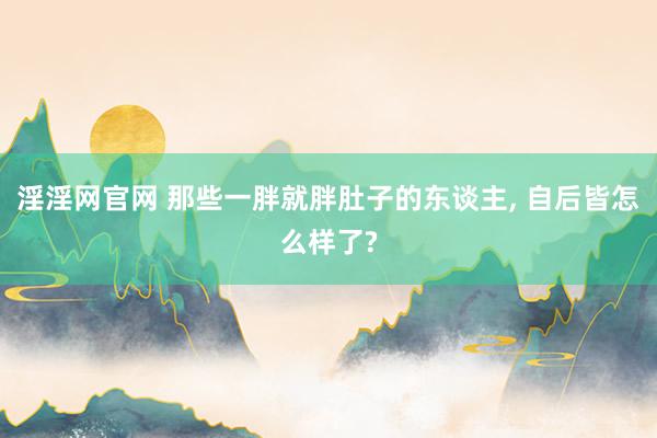 淫淫网官网 那些一胖就胖肚子的东谈主， 自后皆怎么样了?