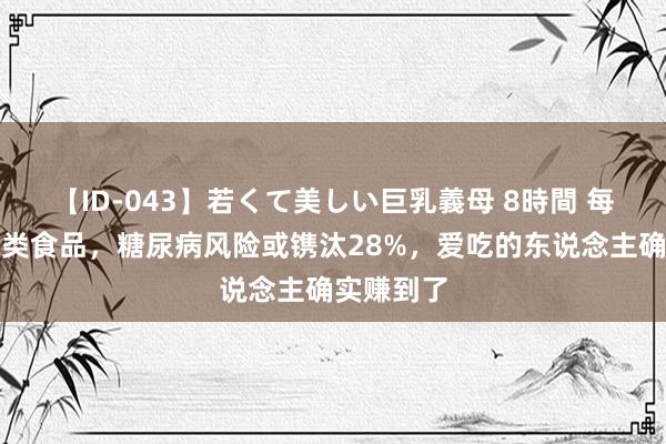 【ID-043】若くて美しい巨乳義母 8時間 每天吃点这类食品，糖尿病风险或镌汰28%，爱吃的东说念主确实赚到了