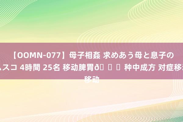 【OOMN-077】母子相姦 求めあう母と息子のムスコ 4時間 25名 移动脾胃?种中成方 对症移动