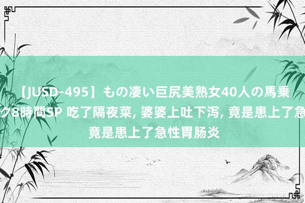 【JUSD-495】もの凄い巨尻美熟女40人の馬乗りファック8時間SP 吃了隔夜菜， 婆婆上吐下泻， 竟是患上了急性胃肠炎