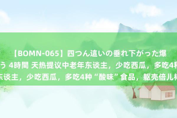 【BOMN-065】四つん這いの垂れ下がった爆乳を下から揉み舐め吸う 4時間 天热提议中老年东谈主，少吃西瓜，多吃4种“酸味”食品，躯壳倍儿棒