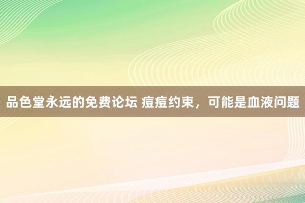 品色堂永远的免费论坛 痘痘约束，可能是血液问题