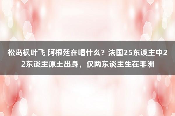 松岛枫叶飞 阿根廷在唱什么？法国25东谈主中22东谈主原土出身，仅两东谈主生在非洲