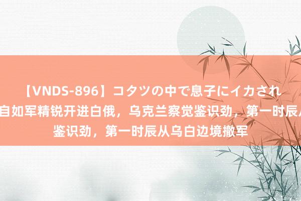 【VNDS-896】コタツの中で息子にイカされる義母 第二章 自如军精锐开进白俄，乌克兰察觉鉴识劲，第一时辰从乌白边境撤军