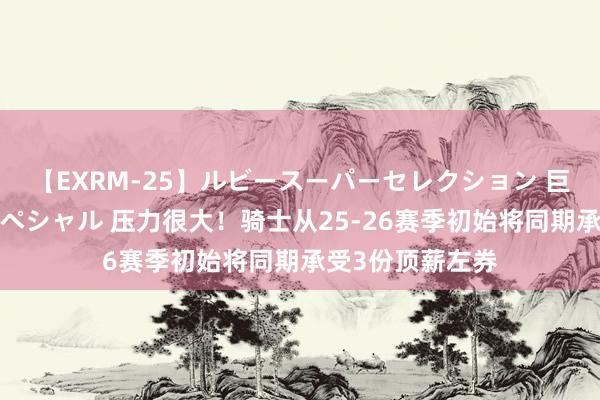 【EXRM-25】ルビースーパーセレクション 巨乳豊満4時間スペシャル 压力很大！骑士从25-26赛季初始将同期承受3份顶薪左券