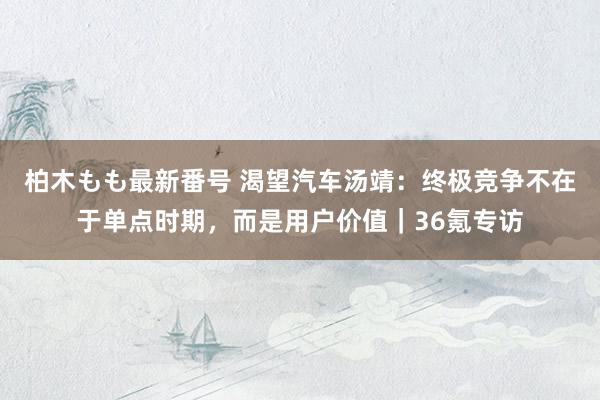 柏木もも最新番号 渴望汽车汤靖：终极竞争不在于单点时期，而是用户价值｜36氪专访