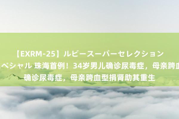 【EXRM-25】ルビースーパーセレクション 巨乳豊満4時間スペシャル 珠海首例！34岁男儿确诊尿毒症，母亲跨血型捐肾助其重生