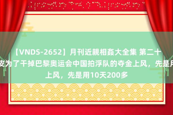 【VNDS-2652】月刊近親相姦大全集 第二十二巻 西洋白皮为了干掉巴黎奥运会中国拍浮队的夺金上风，先是用10天200多