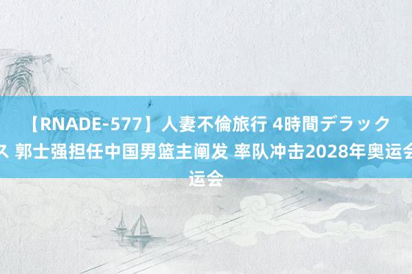 【RNADE-577】人妻不倫旅行 4時間デラックス 郭士强担任中国男篮主阐发 率队冲击2028年奥运会