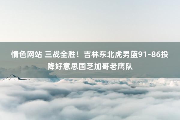 情色网站 三战全胜！吉林东北虎男篮91-86投降好意思国芝加哥老鹰队