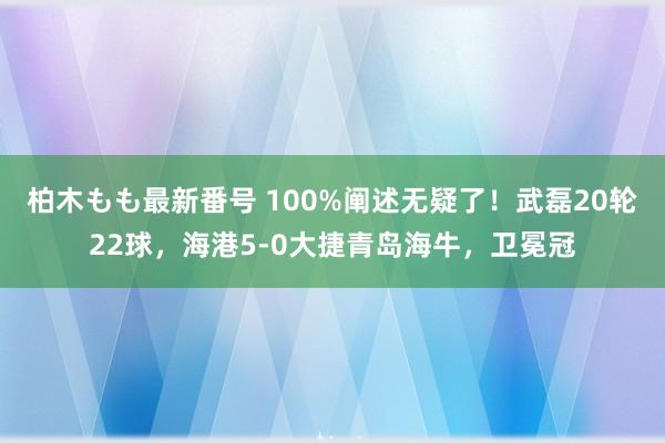 柏木もも最新番号 100%阐述无疑了！武磊20轮22球，海港5-0大捷青岛海牛，卫冕冠