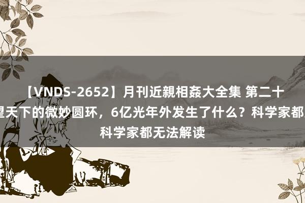 【VNDS-2652】月刊近親相姦大全集 第二十二巻 凝望天下的微妙圆环，6亿光年外发生了什么？科学家都无法解读