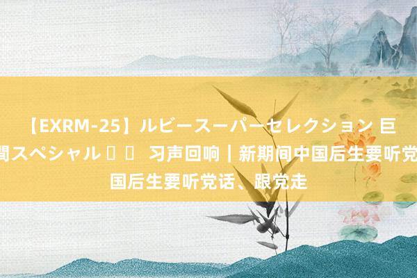 【EXRM-25】ルビースーパーセレクション 巨乳豊満4時間スペシャル 		 习声回响｜新期间中国后生要听党话、跟党走