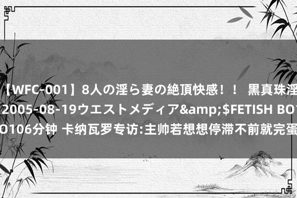 【WFC-001】8人の淫ら妻の絶頂快感！！ 黒真珠淫華帳</a>2005-08-19ウエストメディア&$FETISH BO106分钟 卡纳瓦罗专访:主帅若想想停滞不前就完蛋了|尤文不可能长工夫无冠