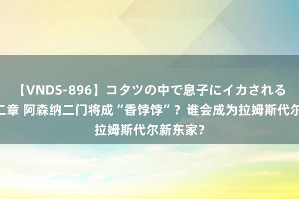 【VNDS-896】コタツの中で息子にイカされる義母 第二章 阿森纳二门将成“香饽饽”？谁会成为拉姆斯代尔新东家？