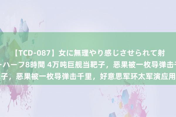 【TCD-087】女に無理やり感じさせられて射精までしてしまうニューハーフ8時間 4万吨巨舰当靶子，恶果被一枚导弹击千里，好意思军环太军演应用谁呢