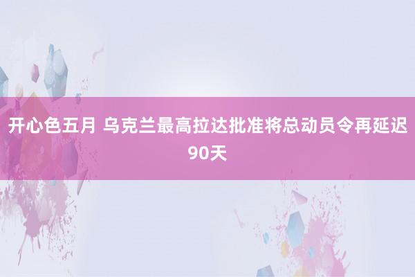 开心色五月 乌克兰最高拉达批准将总动员令再延迟90天