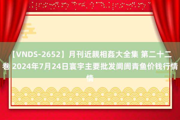 【VNDS-2652】月刊近親相姦大全集 第二十二巻 2024年7月24日寰宇主要批发阛阓青鱼价钱行情