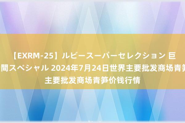 【EXRM-25】ルビースーパーセレクション 巨乳豊満4時間スペシャル 2024年7月24日世界主要批发商场青笋价钱行情