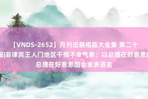 【VNDS-2652】月刊近親相姦大全集 第二十二巻 海外早报|菲律宾王人门地区干预不幸气象；以总理在好意思国会发表语言