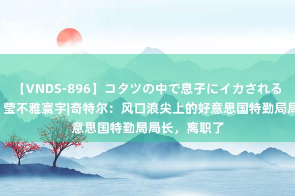 【VNDS-896】コタツの中で息子にイカされる義母 第二章 莹不雅寰宇|奇特尔：风口浪尖上的好意思国特勤局局长，离职了