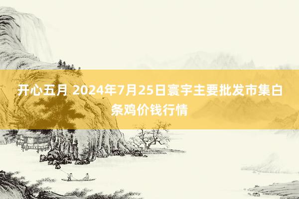 开心五月 2024年7月25日寰宇主要批发市集白条鸡价钱行情