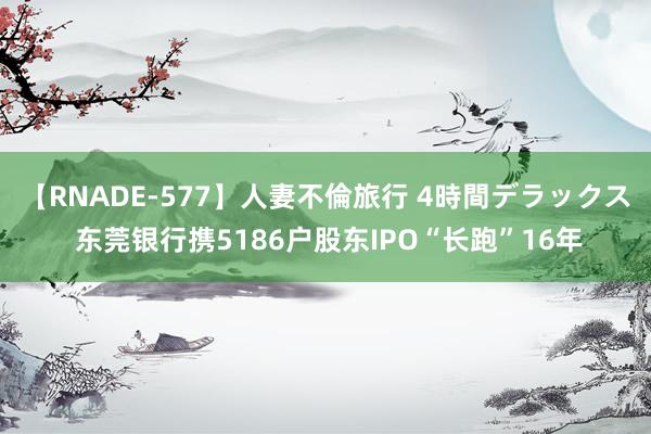 【RNADE-577】人妻不倫旅行 4時間デラックス 东莞银行携5186户股东IPO“长跑”16年