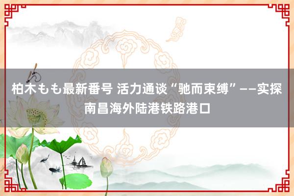 柏木もも最新番号 活力通谈“驰而束缚”——实探南昌海外陆港铁路港口