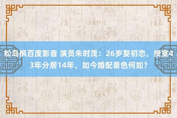 松岛枫百度影音 演员朱时茂：26岁娶初恋，授室43年分居14年，如今婚配景色何如？