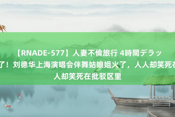 【RNADE-577】人妻不倫旅行 4時間デラックス 笑麻了！刘德华上海演唱会伴舞姑娘姐火了，人人却笑死在批驳区里