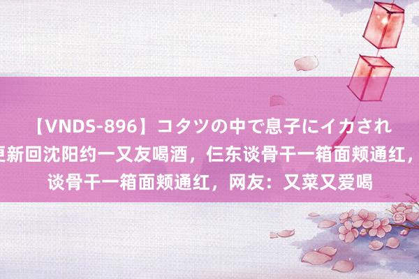 【VNDS-896】コタツの中で息子にイカされる義母 第二章 林更新回沈阳约一又友喝酒，仨东谈骨干一箱面颊通红，网友：又菜又爱喝