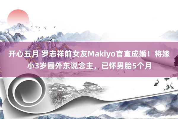 开心五月 罗志祥前女友Makiyo官宣成婚！将嫁小3岁圈外东说念主，已怀男胎5个月