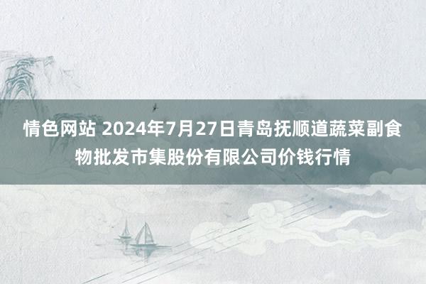 情色网站 2024年7月27日青岛抚顺道蔬菜副食物批发市集股份有限公司价钱行情