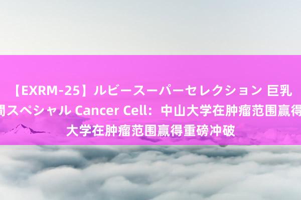 【EXRM-25】ルビースーパーセレクション 巨乳豊満4時間スペシャル Cancer Cell：中山大学在肿瘤范围赢得重磅冲破