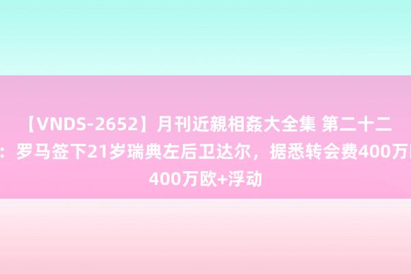 【VNDS-2652】月刊近親相姦大全集 第二十二巻 官方：罗马签下21岁瑞典左后卫达尔，据悉转会费400万欧+浮动