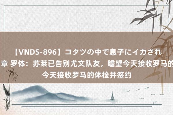 【VNDS-896】コタツの中で息子にイカされる義母 第二章 罗体：苏莱已告别尤文队友，瞻望今天接收罗马的体检并签约