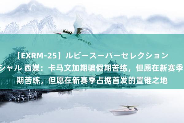 【EXRM-25】ルビースーパーセレクション 巨乳豊満4時間スペシャル 西媒：卡马文加期骗假期苦练，但愿在新赛季占据首发的置锥之地