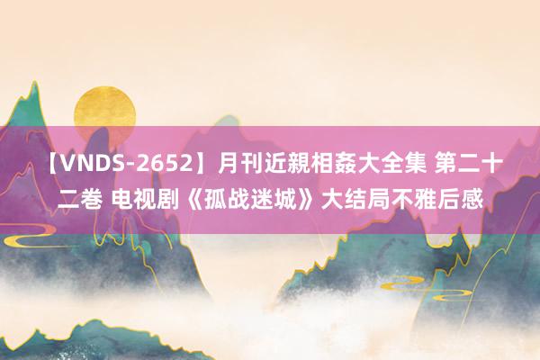 【VNDS-2652】月刊近親相姦大全集 第二十二巻 电视剧《孤战迷城》大结局不雅后感