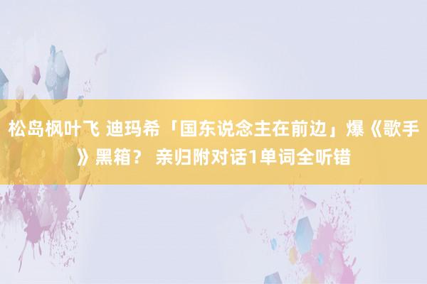 松岛枫叶飞 迪玛希「国东说念主在前边」爆《歌手》黑箱？ 亲归附对话1单词全听错