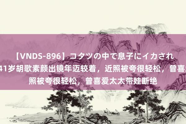 【VNDS-896】コタツの中で息子にイカされる義母 第二章 41岁胡歌素颜出镜年迈较着，近照被夸很轻松，曾喜爱太太带娃断绝