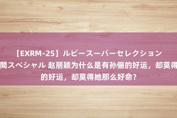 【EXRM-25】ルビースーパーセレクション 巨乳豊満4時間スペシャル 赵丽颖为什么是有孙俪的好运，却莫得她那么好命？