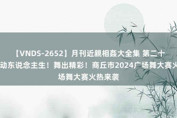 【VNDS-2652】月刊近親相姦大全集 第二十二巻 摆动东说念主生！舞出精彩！商丘市2024广场舞大赛火热来袭