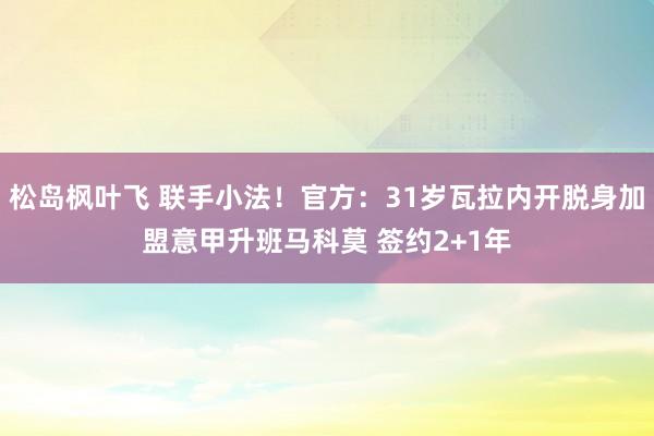 松岛枫叶飞 联手小法！官方：31岁瓦拉内开脱身加盟意甲升班马科莫 签约2+1年