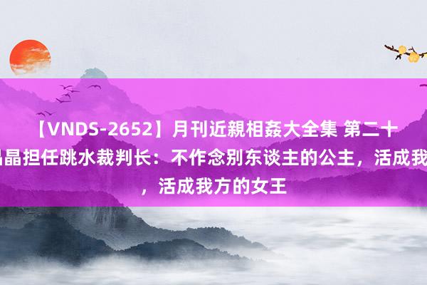 【VNDS-2652】月刊近親相姦大全集 第二十二巻 郭晶晶担任跳水裁判长：不作念别东谈主的公主，活成我方的女王