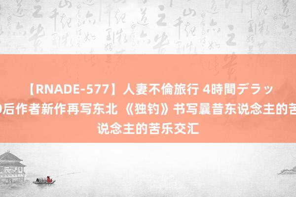 【RNADE-577】人妻不倫旅行 4時間デラックス 90后作者新作再写东北 《独钓》书写曩昔东说念主的苦乐交汇