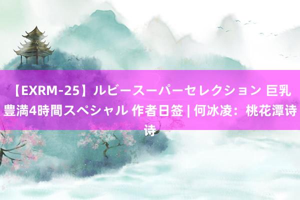 【EXRM-25】ルビースーパーセレクション 巨乳豊満4時間スペシャル 作者日签 | 何冰凌：桃花潭诗