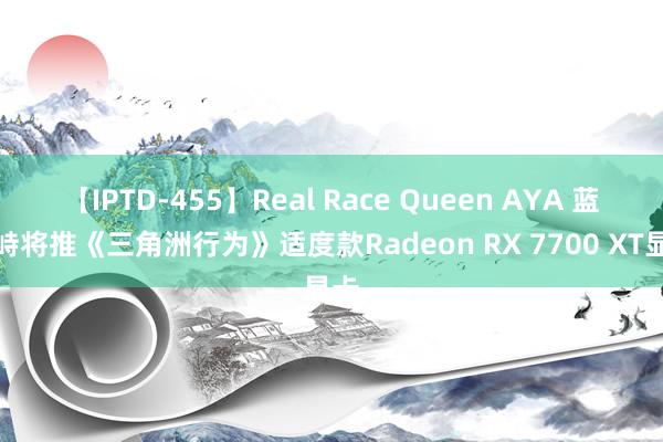 【IPTD-455】Real Race Queen AYA 蓝对峙将推《三角洲行为》适度款Radeon RX 7700 XT显卡