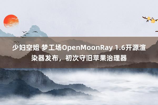 少妇空姐 梦工场OpenMoonRay 1.6开源渲染器发布，初次守旧苹果治理器